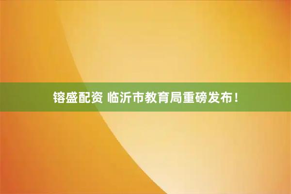 镕盛配资 临沂市教育局重磅发布！