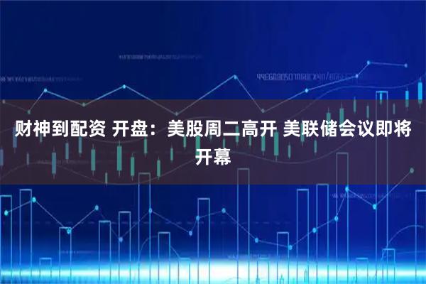 财神到配资 开盘：美股周二高开 美联储会议即将开幕