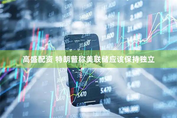 高盛配资 特朗普称美联储应该保持独立