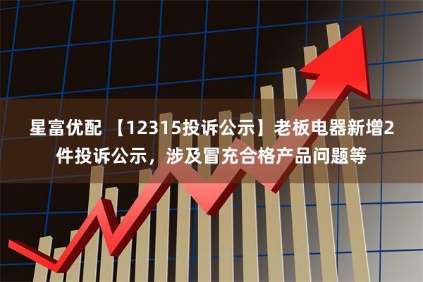 星富优配 【12315投诉公示】老板电器新增2件投诉公示，涉及冒充合格产品问题等