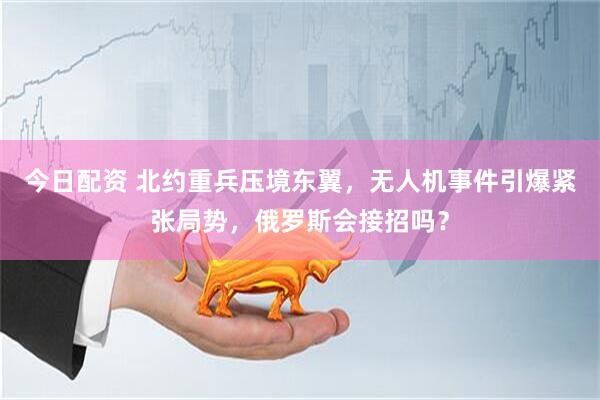 今日配资 北约重兵压境东翼，无人机事件引爆紧张局势，俄罗斯会接招吗？