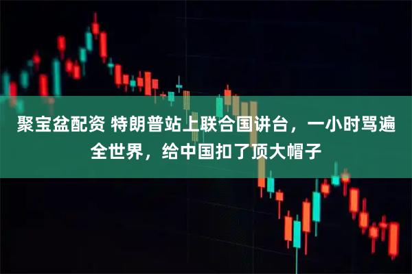 聚宝盆配资 特朗普站上联合国讲台，一小时骂遍全世界，给中国扣了顶大帽子
