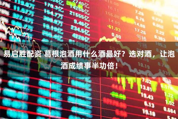 易启胜配资 葛根泡酒用什么酒最好？选对酒，让泡酒成绩事半功倍！