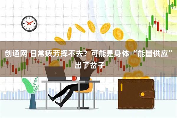 创通网 日常疲劳挥不去？可能是身体 “能量供应” 出了岔子
