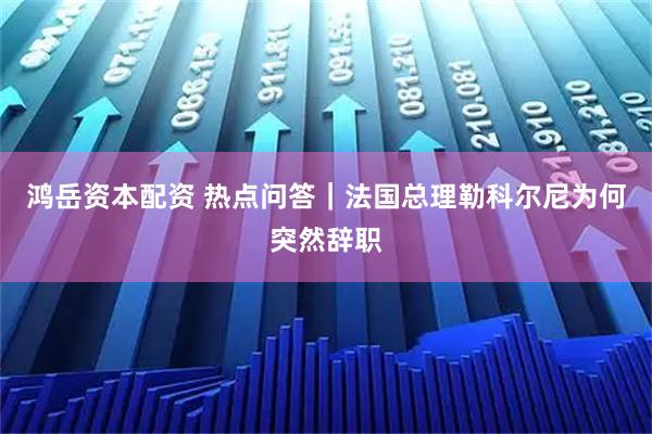 鸿岳资本配资 热点问答｜法国总理勒科尔尼为何突然辞职