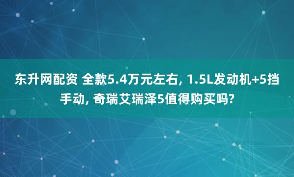 东升网配资 全款5.4万元左右, 1.5L发动机+5挡手动, 奇瑞艾瑞泽5值得购买吗?