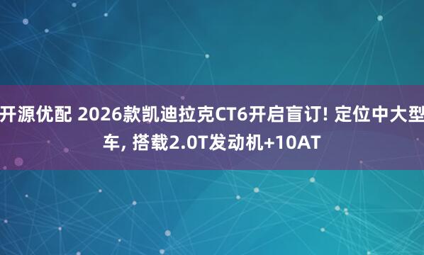 开源优配 2026款凯迪拉克CT6开启盲订! 定位中大型车, 搭载2.0T发动机+10AT