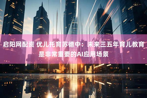 启阳网配资 优儿托育苏德中：未来三五年育儿教育是非常重要的AI应用场景