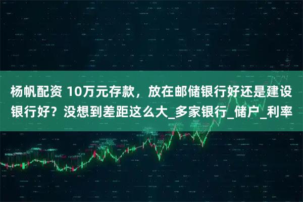 杨帆配资 10万元存款，放在邮储银行好还是建设银行好？没想到差距这么大_多家银行_储户_利率