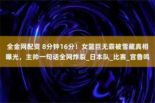 全金网配资 8分钟16分！女篮巨无霸被雪藏真相曝光，主帅一句话全网炸裂_日本队_比赛_宫鲁鸣