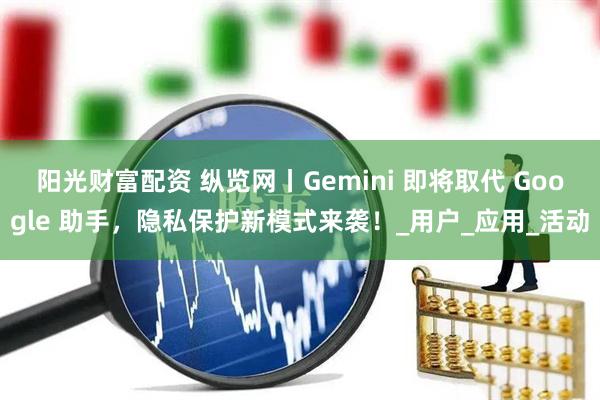 阳光财富配资 纵览网丨Gemini 即将取代 Google 助手，隐私保护新模式来袭！_用户_应用_活动