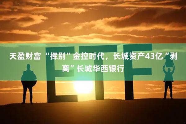 天盈财富 “挥别”金控时代，长城资产43亿“剥离”长城华西银行