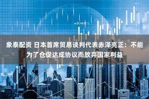 象泰配资 日本首席贸易谈判代表赤泽亮正：不能为了仓促达成协议而放弃国家利益