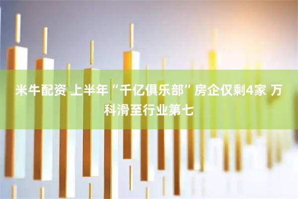 米牛配资 上半年“千亿俱乐部”房企仅剩4家 万科滑至行业第七
