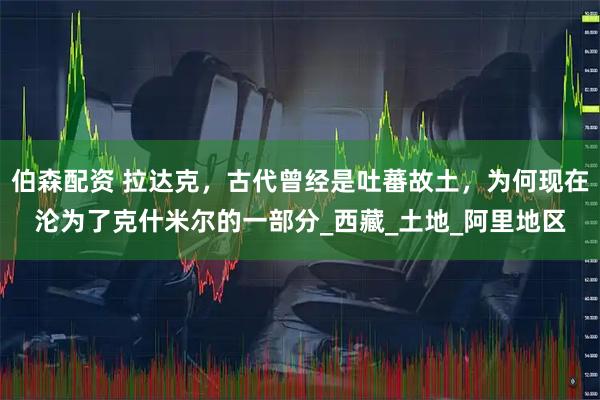 伯森配资 拉达克，古代曾经是吐蕃故土，为何现在沦为了克什米尔的一部分_西藏_土地_阿里地区