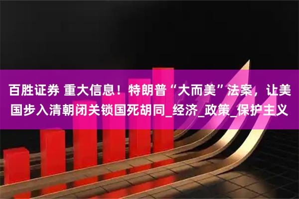 百胜证券 重大信息！特朗普“大而美”法案，让美国步入清朝闭关锁国死胡同_经济_政策_保护主义