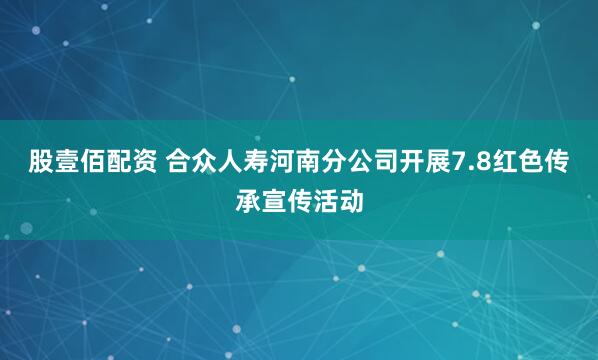 股壹佰配资 合众人寿河南分公司开展7.8红色传承宣传活动
