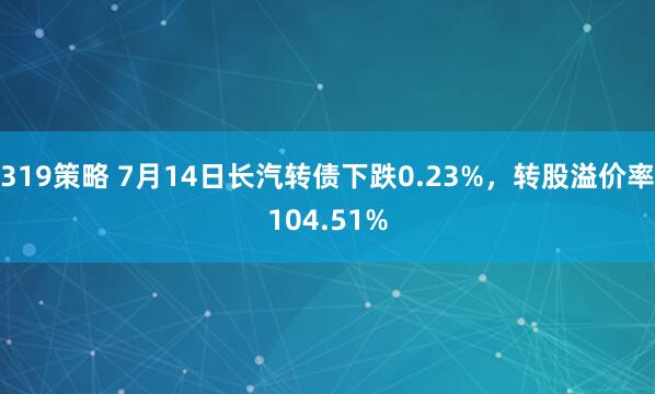 319策略 7月14日长汽转债下跌0.23%，转股溢价率104.51%