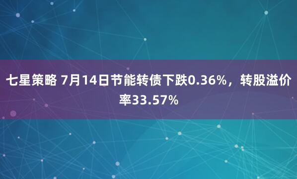 七星策略 7月14日节能转债下跌0.36%，转股溢价率33.57%