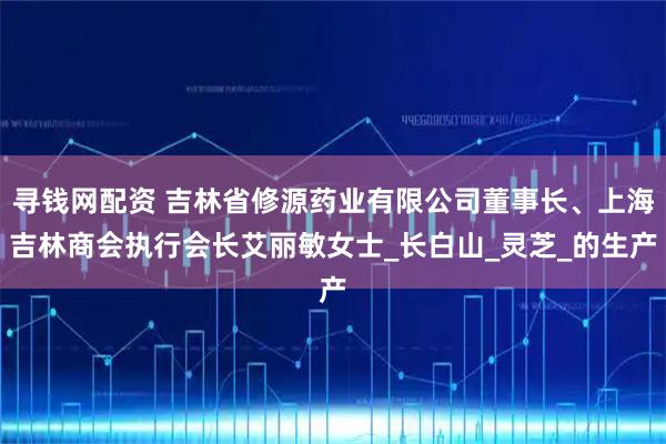 寻钱网配资 吉林省修源药业有限公司董事长、上海吉林商会执行会长艾丽敏女士_长白山_灵芝_的生产
