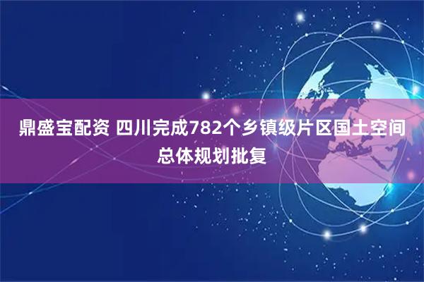 鼎盛宝配资 四川完成782个乡镇级片区国土空间总体规划批复