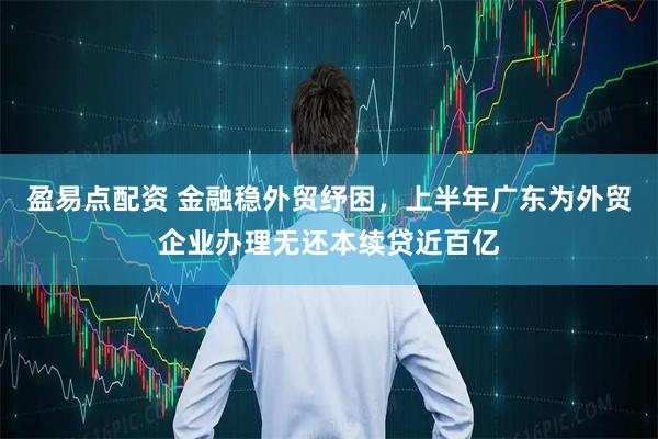 盈易点配资 金融稳外贸纾困，上半年广东为外贸企业办理无还本续贷近百亿