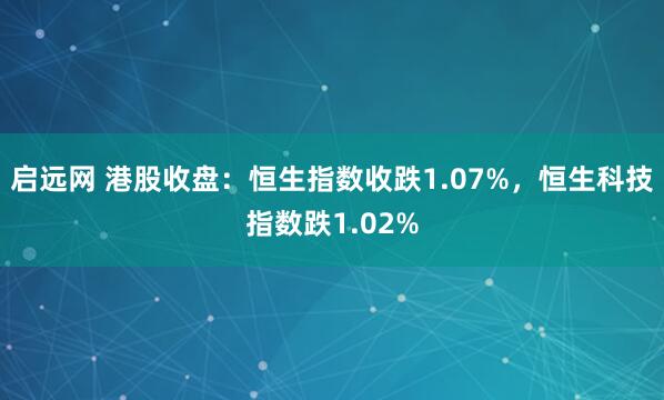 启远网 港股收盘：恒生指数收跌1.07%，恒生科技指数跌1.02%