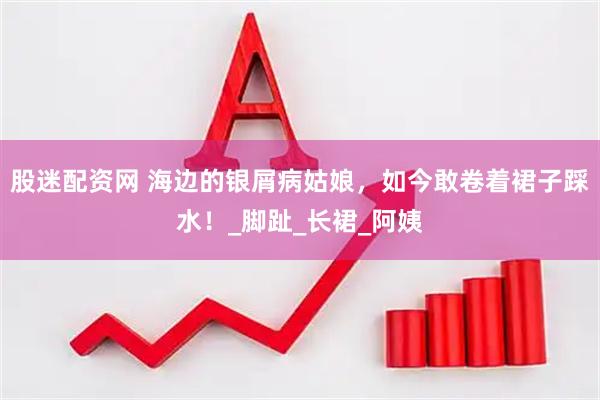 股迷配资网 海边的银屑病姑娘，如今敢卷着裙子踩水！_脚趾_长裙_阿姨