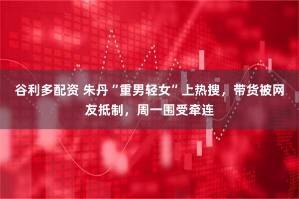 谷利多配资 朱丹“重男轻女”上热搜，带货被网友抵制，周一围受牵连