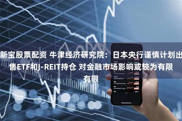新宝股票配资 牛津经济研究院：日本央行谨慎计划出售ETF和J-REIT持仓 对金融市场影响或较为有限