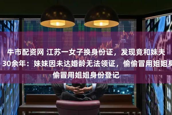 牛市配资网 江苏一女子换身份证，发现竟和妹夫“结婚”30余年：妹妹因未达婚龄无法领证，偷偷冒用姐姐身份登记