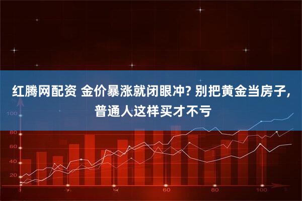 红腾网配资 金价暴涨就闭眼冲? 别把黄金当房子, 普通人这样买才不亏