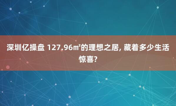 深圳亿操盘 127.96㎡的理想之居, 藏着多少生活惊喜?