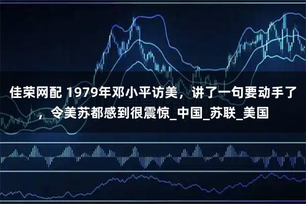 佳荣网配 1979年邓小平访美，讲了一句要动手了，令美苏都感到很震惊_中国_苏联_美国
