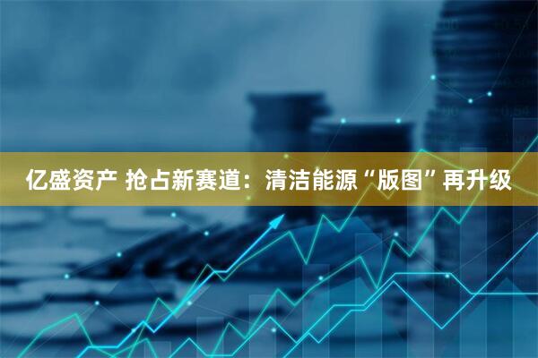 亿盛资产 抢占新赛道：清洁能源“版图”再升级