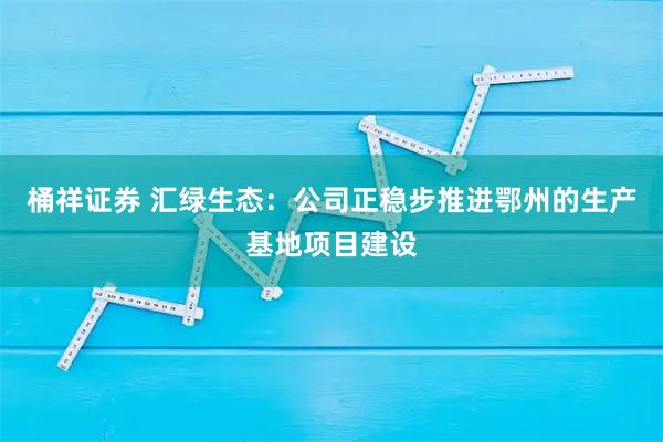 桶祥证券 汇绿生态：公司正稳步推进鄂州的生产基地项目建设
