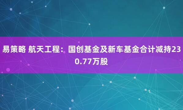 易策略 航天工程：国创基金及新车基金合计减持230.77万股