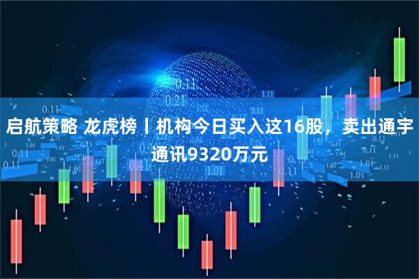 启航策略 龙虎榜丨机构今日买入这16股，卖出通宇通讯9320万元