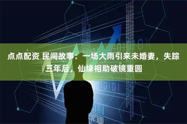 点点配资 民间故事：一场大雨引来未婚妻，失踪三年后，仙缘相助破镜重圆