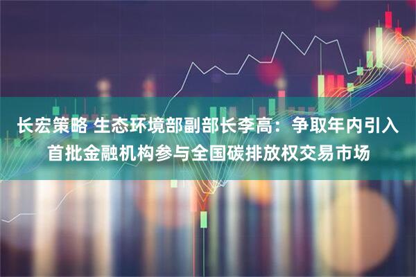 长宏策略 生态环境部副部长李高：争取年内引入首批金融机构参与全国碳排放权交易市场
